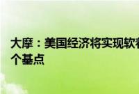 大摩：美国经济将实现软着陆，预计美联储今年三次降息25个基点