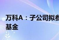 万科A：子公司拟参设中信万科消费基础设施基金