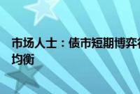 市场人士：债市短期博弈行为正在减少，市场供求有望趋于均衡