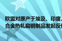 欧盟对原产于埃及、印度、日本和越南的铁、非合金或其他合金热轧扁钢制品发起反倾销调查