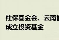 社保基金会、云南能投集团等出资超100亿元成立投资基金