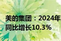 美的集团：2024年上半年营收2172.74亿元，同比增长10.3%