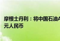 摩根士丹利：将中国石油A股评级上调至超配，目标价11.50元人民币