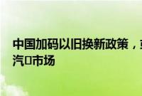 中国加码以旧换新政策，或将释放价值260亿美元的新能源汽⻋市场