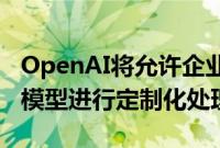 OpenAI将允许企业客户对最强大的人工智能模型进行定制化处理