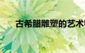 古希腊雕塑的艺术特点（古希腊雕塑）