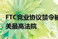 FTC竞业协议禁令被得州法官推翻，或上诉至美最高法院