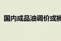 国内成品油调价或搁浅，下轮下调概率较大