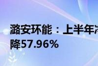 潞安环能：上半年净利润22.27亿元，同比下降57.96%