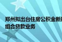 郑州拟出台住房公积金新规，联合商业银行适时开通存量房组合贷款业务