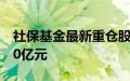 社保基金最新重仓股曝光，持仓多只股票超10亿元