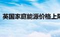 英国家庭能源价格上限将从10月起上涨10%