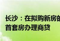 长沙：在拟购新房的区县（市）无住房的，按首套房办理商贷