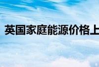 英国家庭能源价格上限将从10月起上涨10%