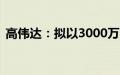 高伟达：拟以3000万元-3500万元回购股份