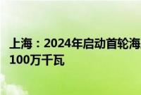 上海：2024年启动首轮海上光伏项目竞争配置，规模不低于100万千瓦