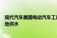 现代汽车美国电动汽车工厂项目受阻，环保人士称其影响当地供水