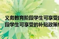 义务教育阶段学生可享受的补贴政策包括（关于义务教育阶段学生可享受的补贴政策包括的基本详情介绍）