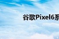 谷歌Pixel6系列发布细节泄露