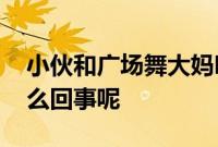 小伙和广场舞大妈吵架使出退退退 究竟是怎么回事呢