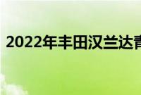 2022年丰田汉兰达青铜版首次亮相多彩升级