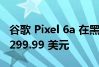 谷歌 Pixel 6a 在黑色星期五早期交易中降至 299.99 美元